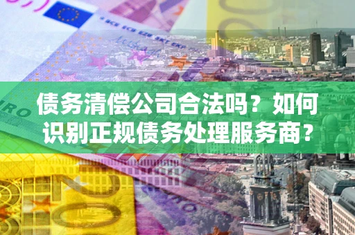 武汉债务清偿公司合法吗？如何识别正规债务处理服务商？