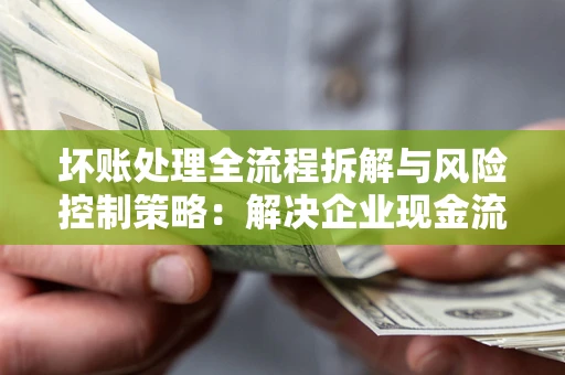 武汉坏账处理全流程拆解与风险控制策略：解决企业现金流顽疾的实战指南