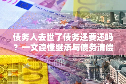 武汉债务人去世了债务还要还吗？一文读懂继承与债务清偿