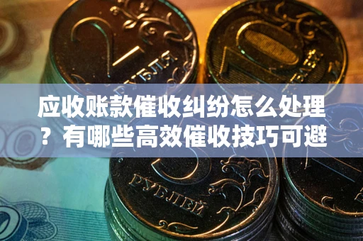 武汉应收账款催收纠纷怎么处理？有哪些高效催收技巧可避免坏账？