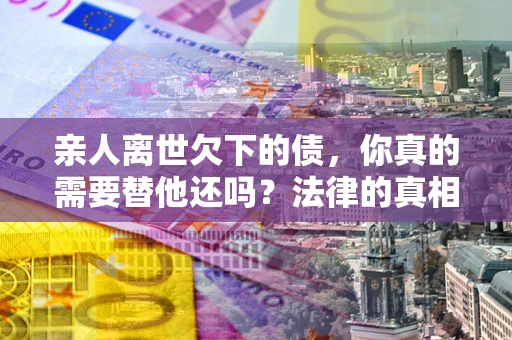 武汉亲人离世欠下的债，你真的需要替他还吗？法律的真相或许与你想的不一样